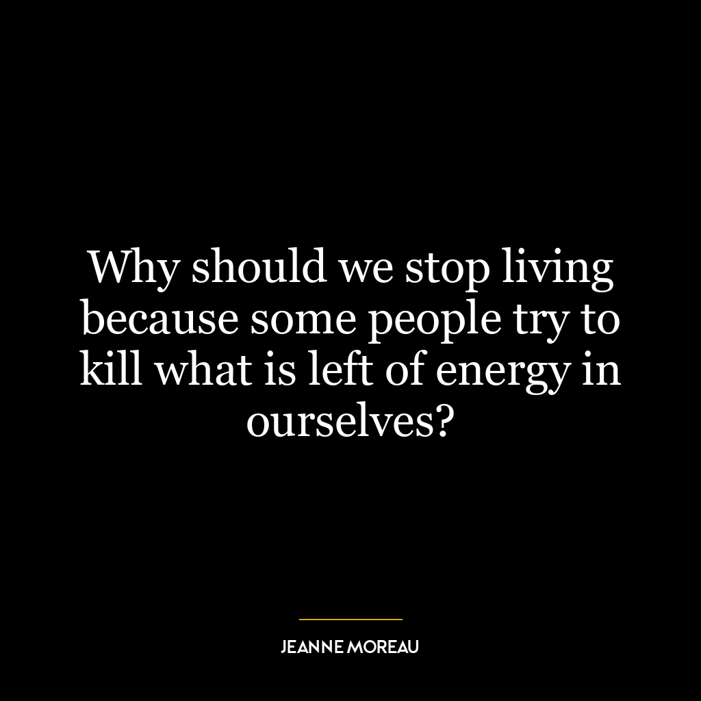 Why should we stop living because some people try to kill what is left of energy in ourselves?