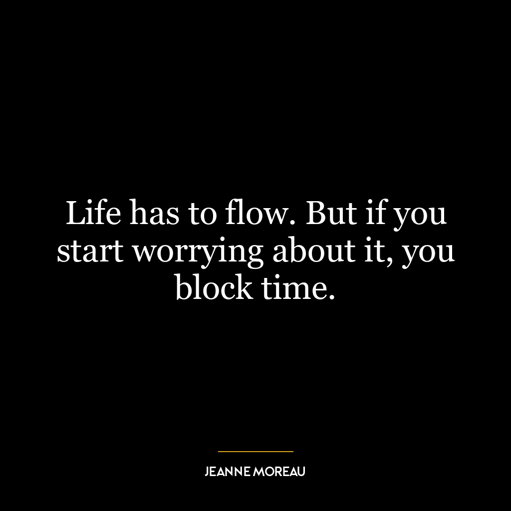 Life has to flow. But if you start worrying about it, you block time.