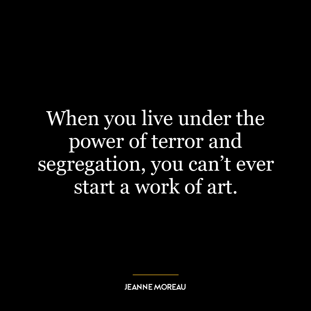 When you live under the power of terror and segregation, you can’t ever start a work of art.