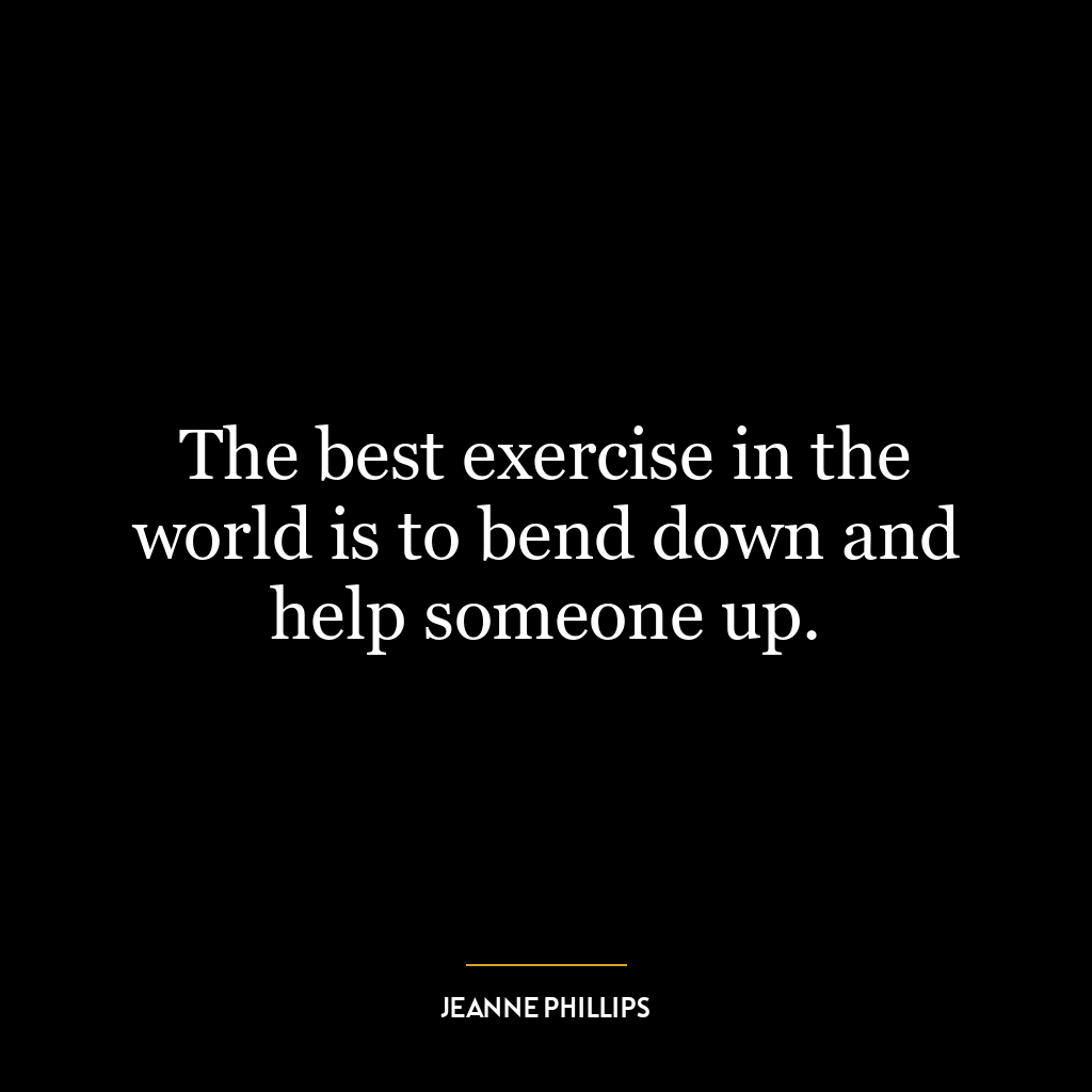 The best exercise in the world is to bend down and help someone up.