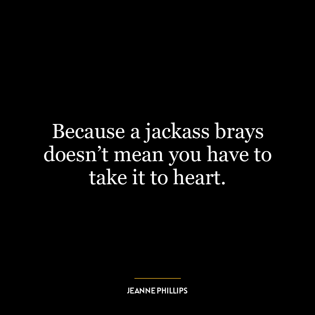 Because a jackass brays doesn’t mean you have to take it to heart.