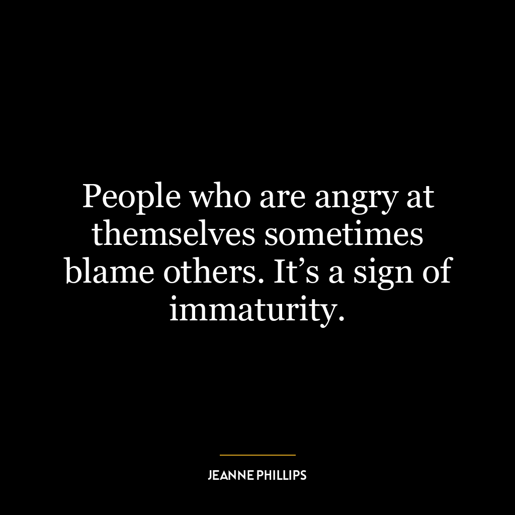 People who are angry at themselves sometimes blame others. It’s a sign of immaturity.