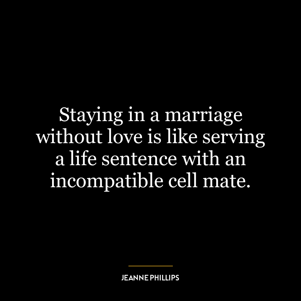 Staying in a marriage without love is like serving a life sentence with an incompatible cell mate.