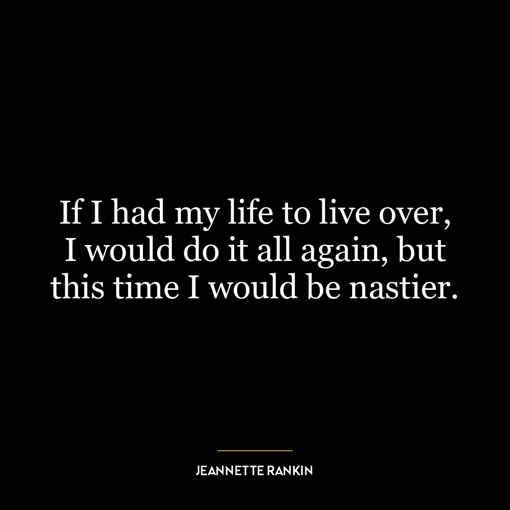 If I had my life to live over, I would do it all again, but this time I would be nastier.