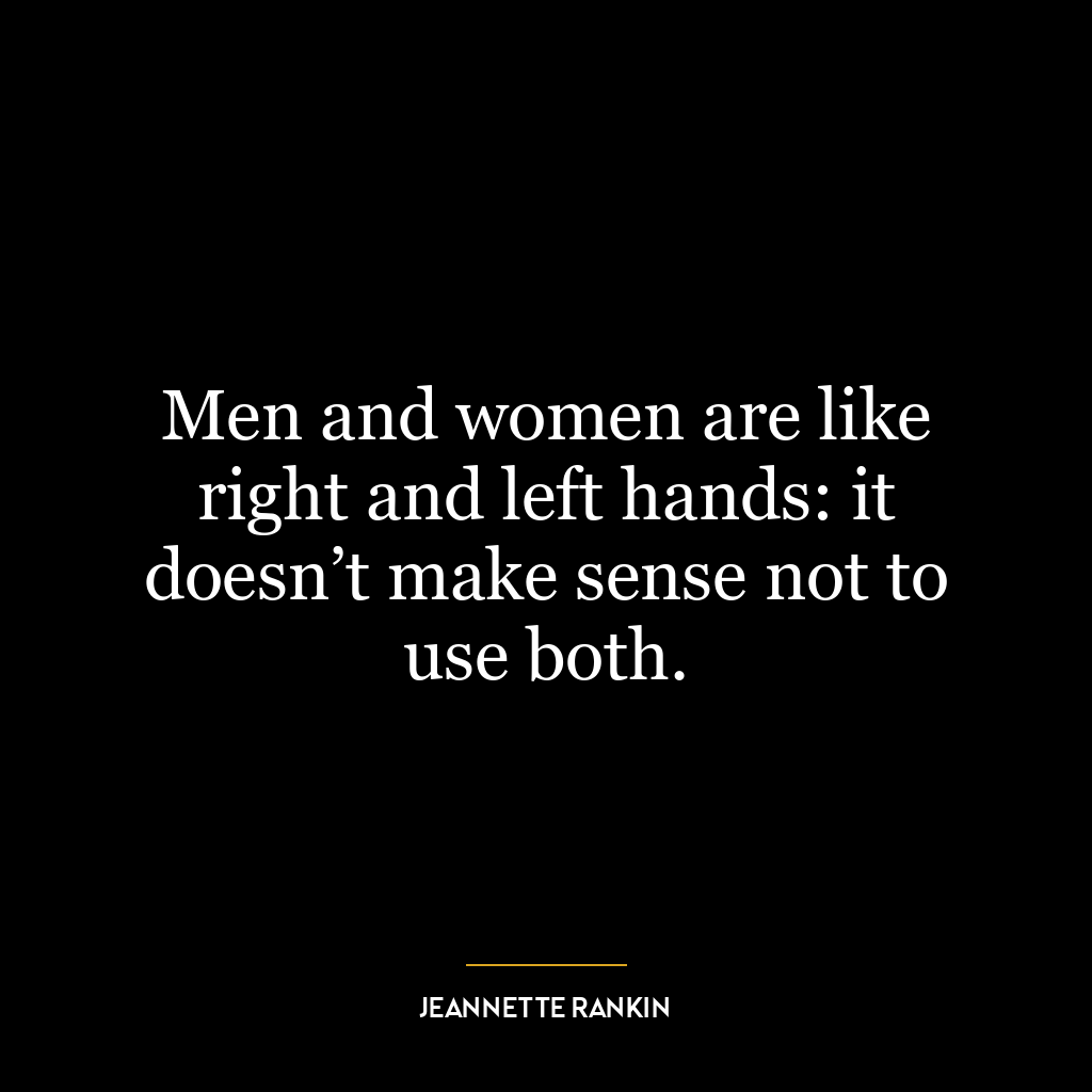 Men and women are like right and left hands: it doesn’t make sense not to use both.