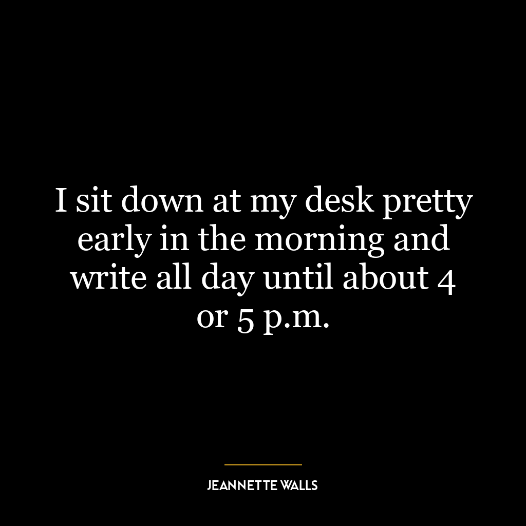 I sit down at my desk pretty early in the morning and write all day until about 4 or 5 p.m.