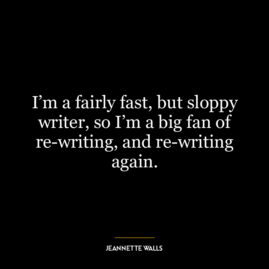 I’m a fairly fast, but sloppy writer, so I’m a big fan of re-writing, and re-writing again.