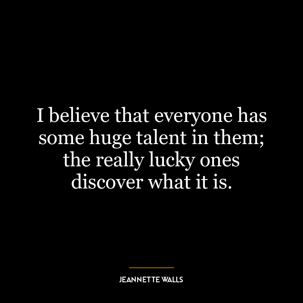 I believe that everyone has some huge talent in them; the really lucky ones discover what it is.