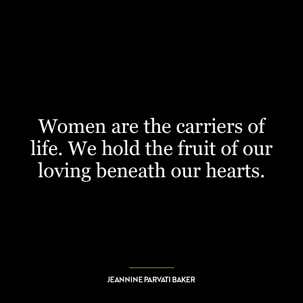 Women are the carriers of life. We hold the fruit of our loving beneath our hearts.