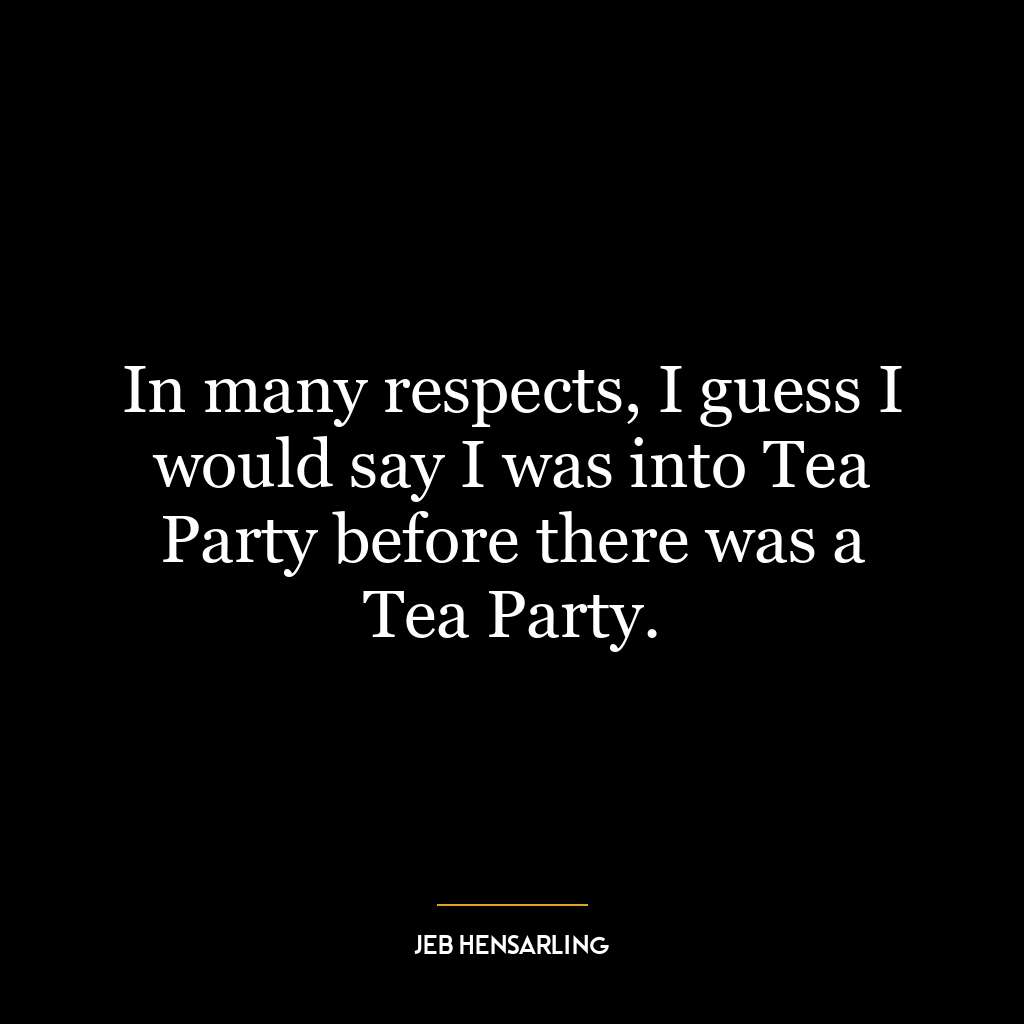 In many respects, I guess I would say I was into Tea Party before there was a Tea Party.