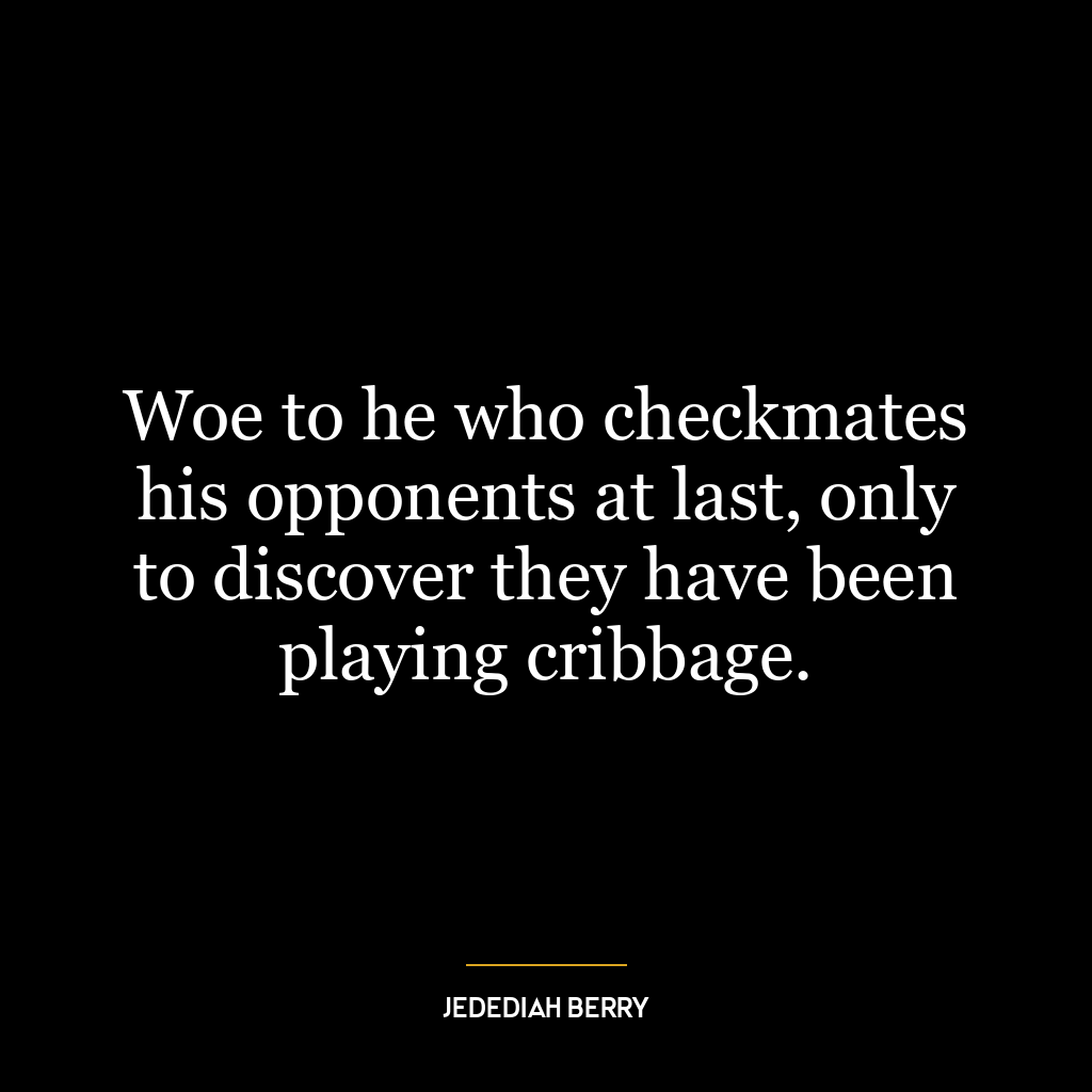 Woe to he who checkmates his opponents at last, only to discover they have been playing cribbage.