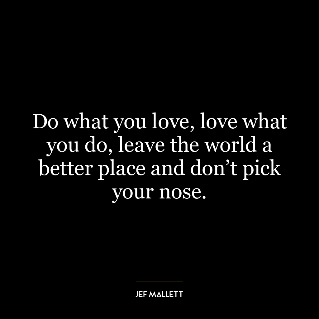 Do what you love, love what you do, leave the world a better place and don’t pick your nose.