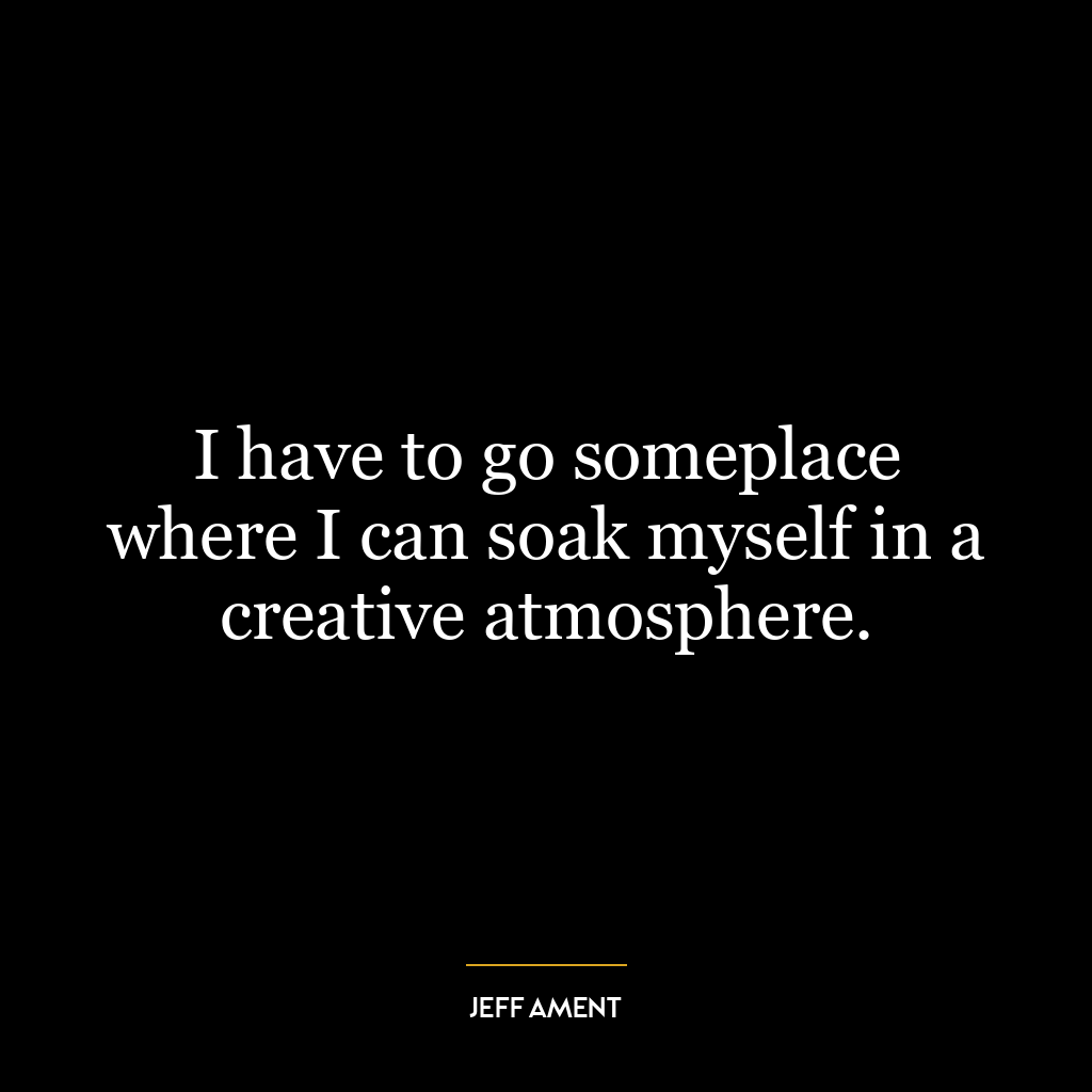 I have to go someplace where I can soak myself in a creative atmosphere.