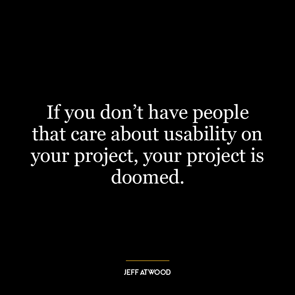 If you don’t have people that care about usability on your project, your project is doomed.