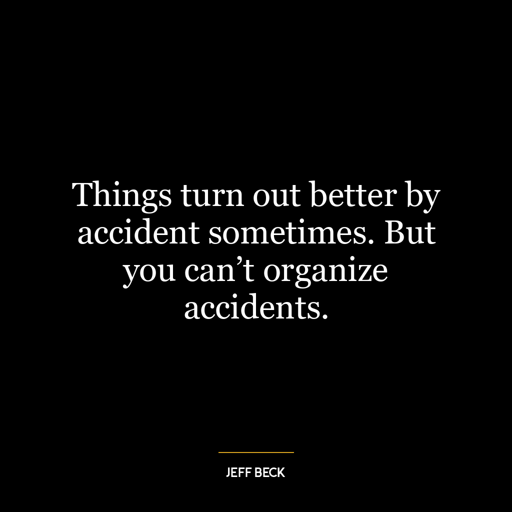 Things turn out better by accident sometimes. But you can’t organize accidents.