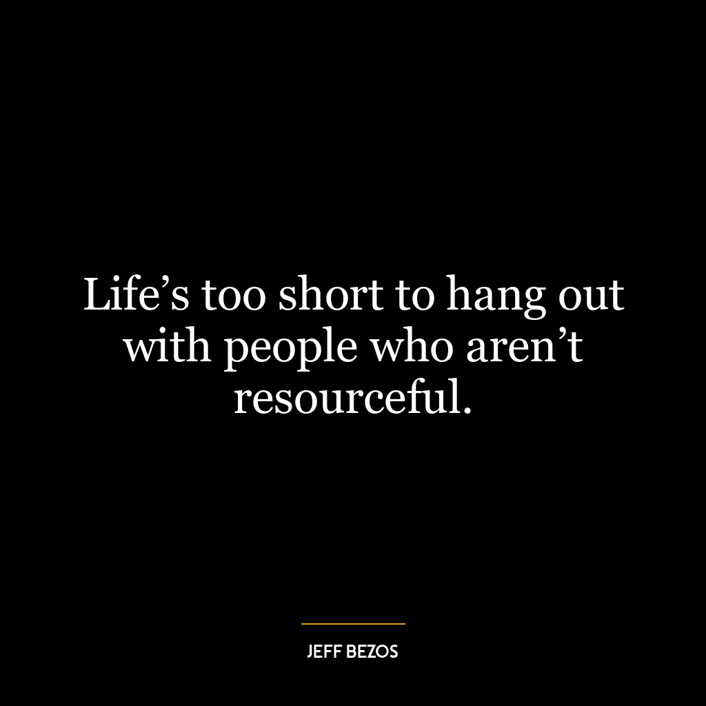 Life’s too short to hang out with people who aren’t resourceful.