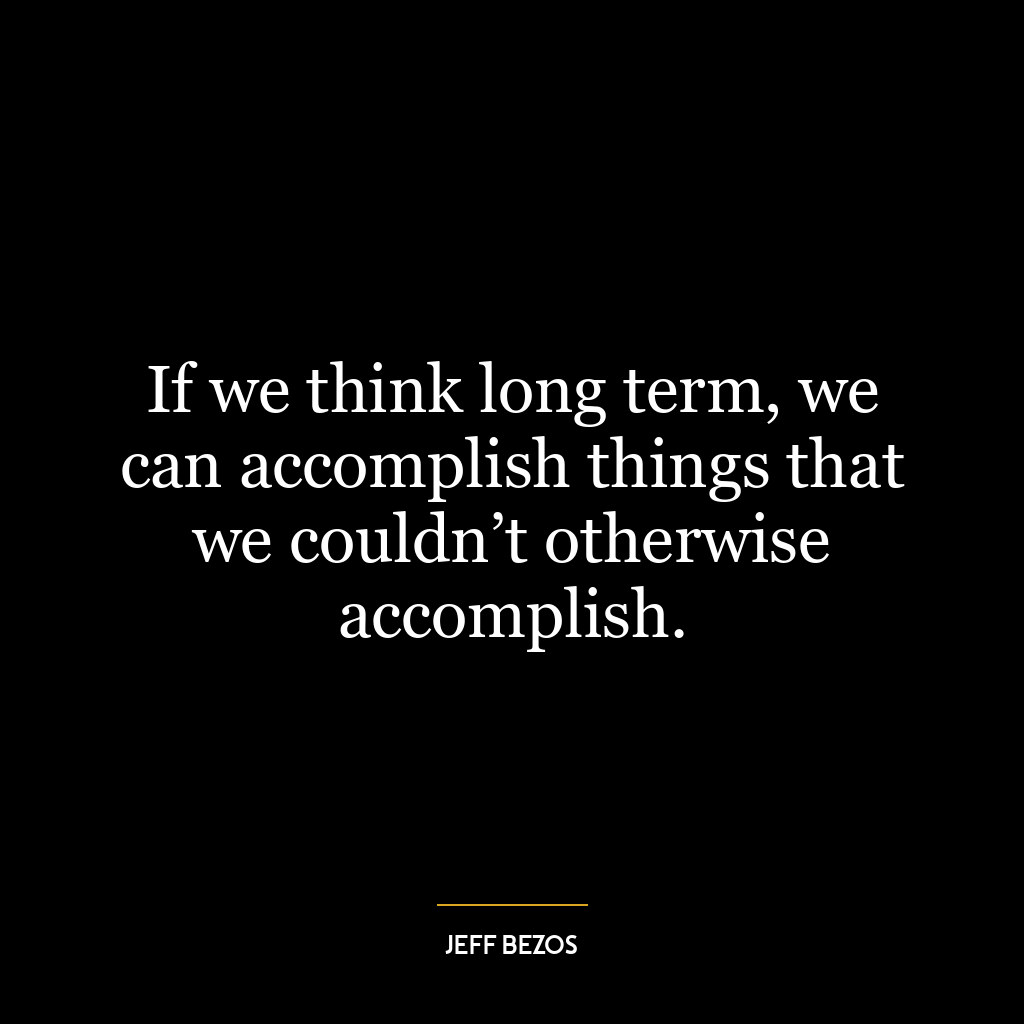 If we think long term, we can accomplish things that we couldn’t otherwise accomplish.