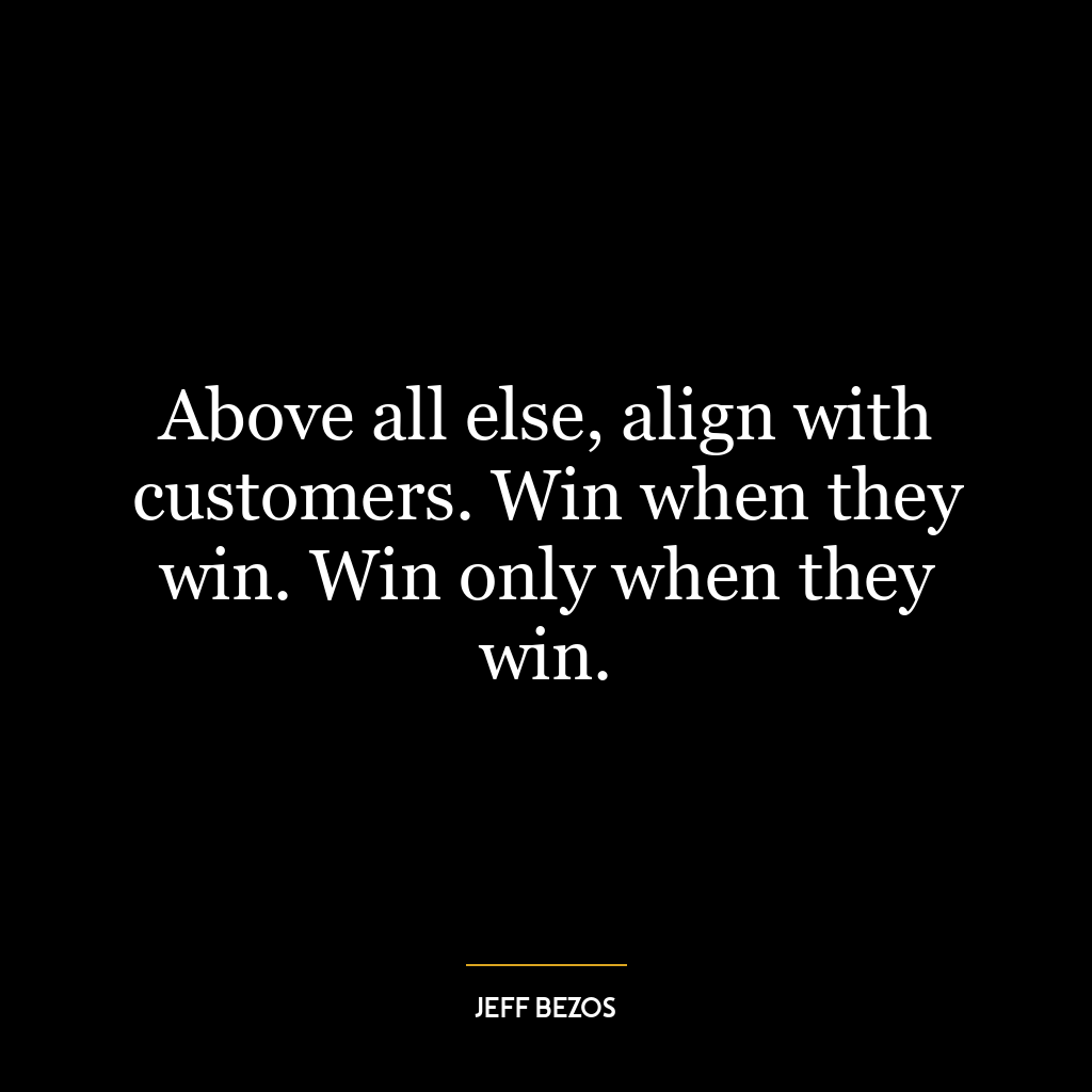 Above all else, align with customers. Win when they win. Win only when they win.