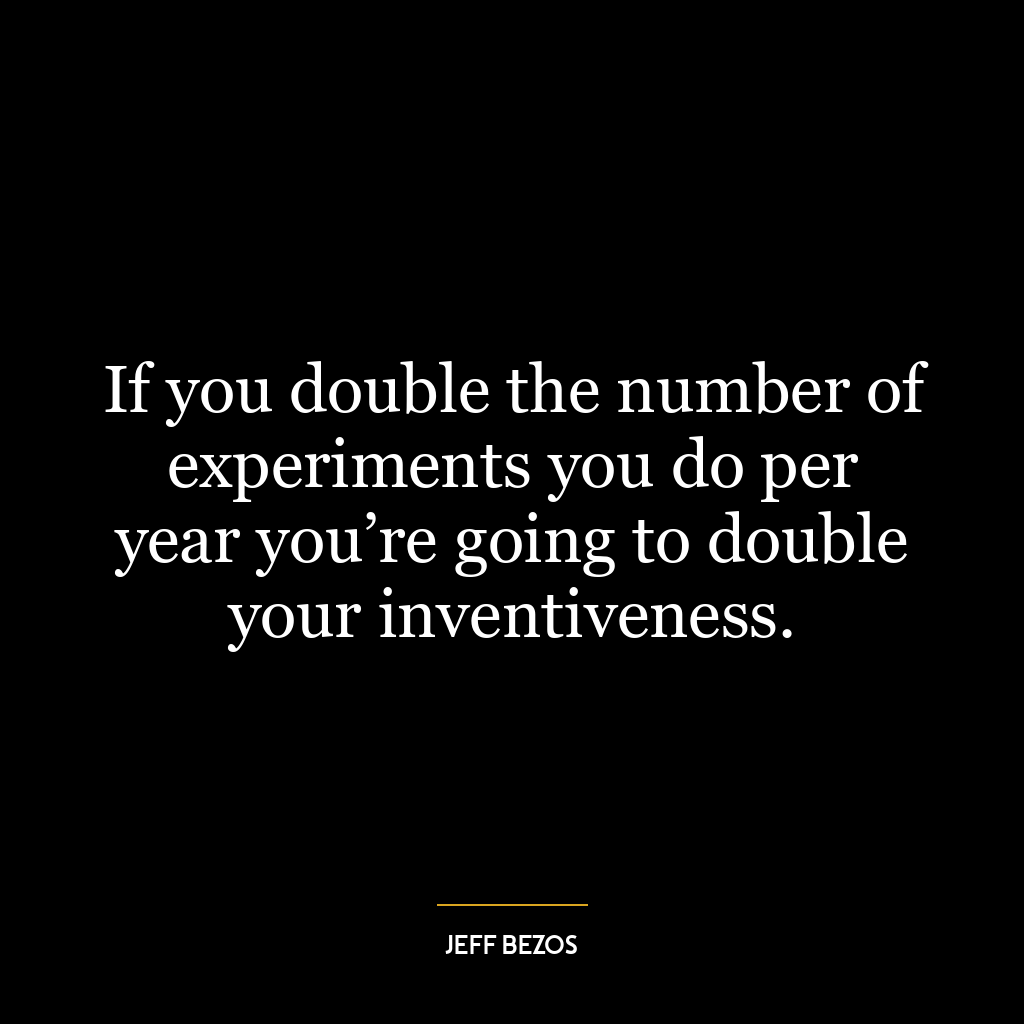 If you double the number of experiments you do per year you’re going to double your inventiveness.