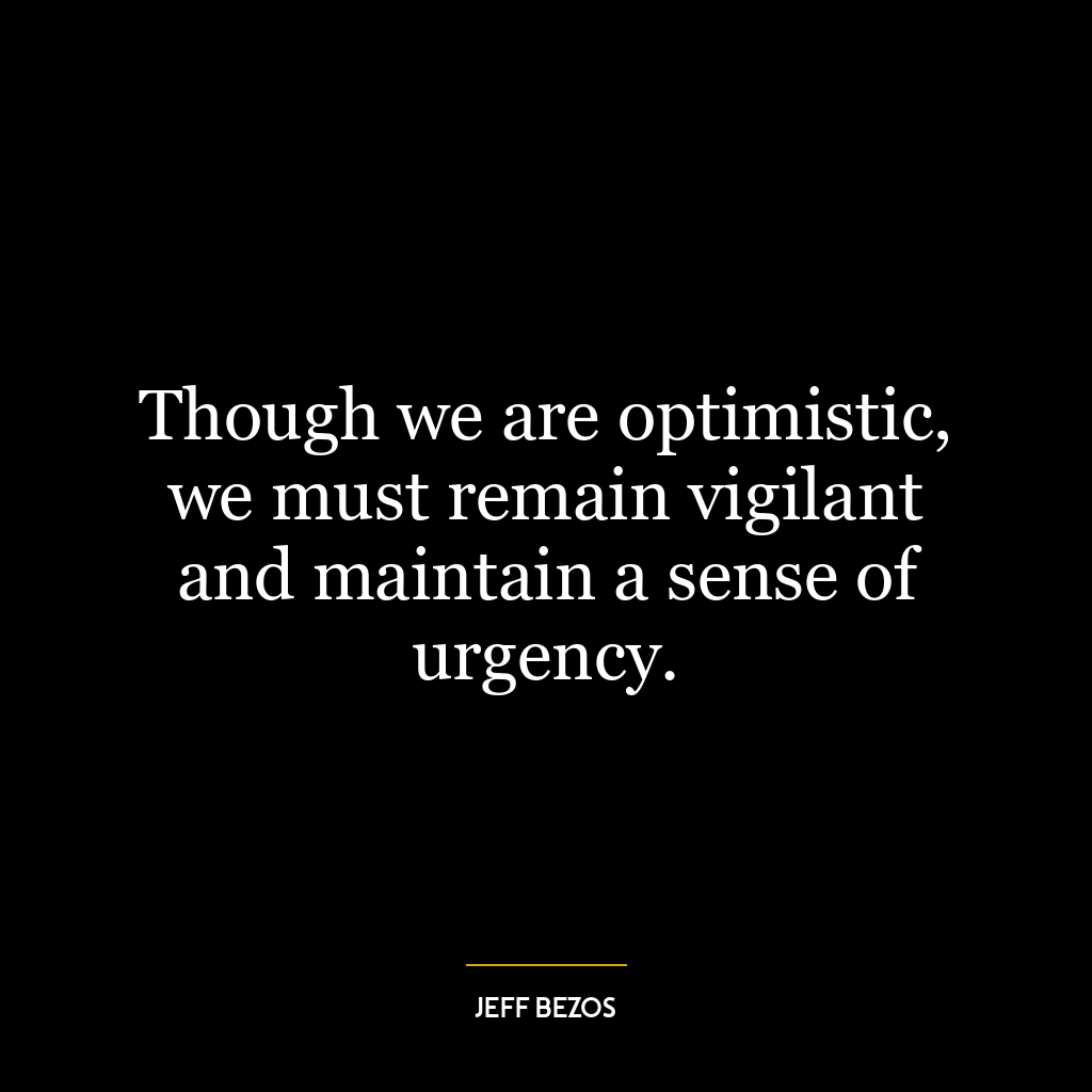 Though we are optimistic, we must remain vigilant and maintain a sense of urgency.