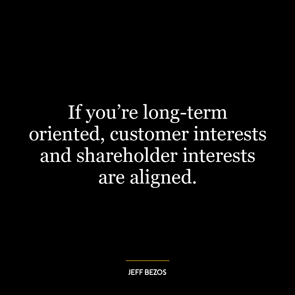 If you’re long-term oriented, customer interests and shareholder interests are aligned.