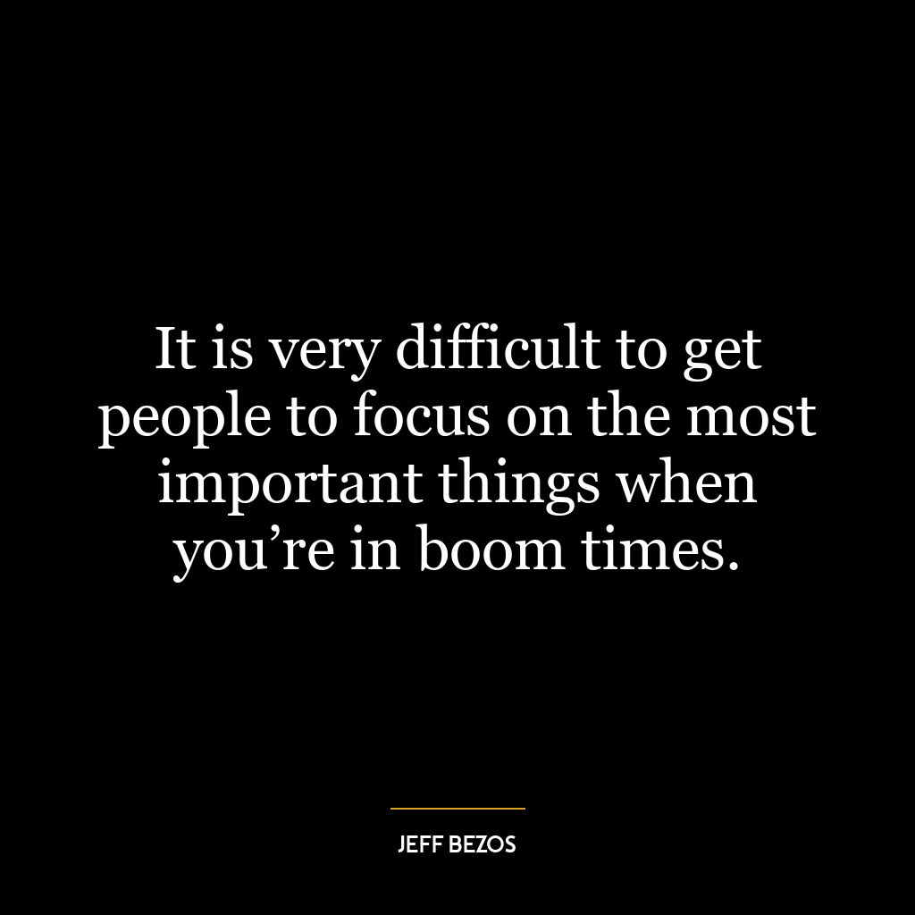 It is very difficult to get people to focus on the most important things when you’re in boom times.