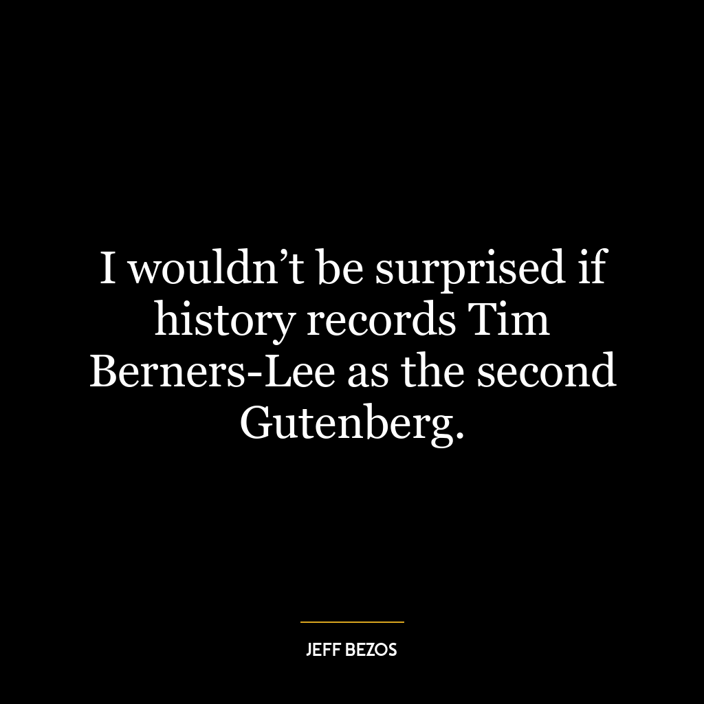 I wouldn’t be surprised if history records Tim Berners-Lee as the second Gutenberg.