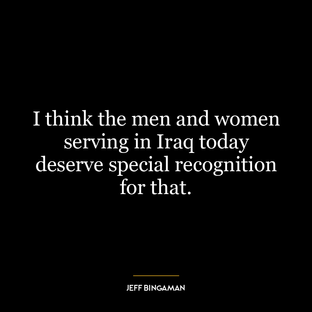 I think the men and women serving in Iraq today deserve special recognition for that.