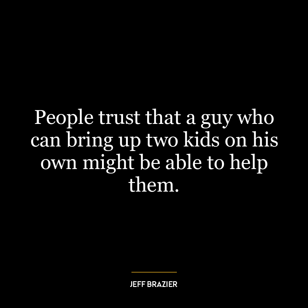 People trust that a guy who can bring up two kids on his own might be able to help them.