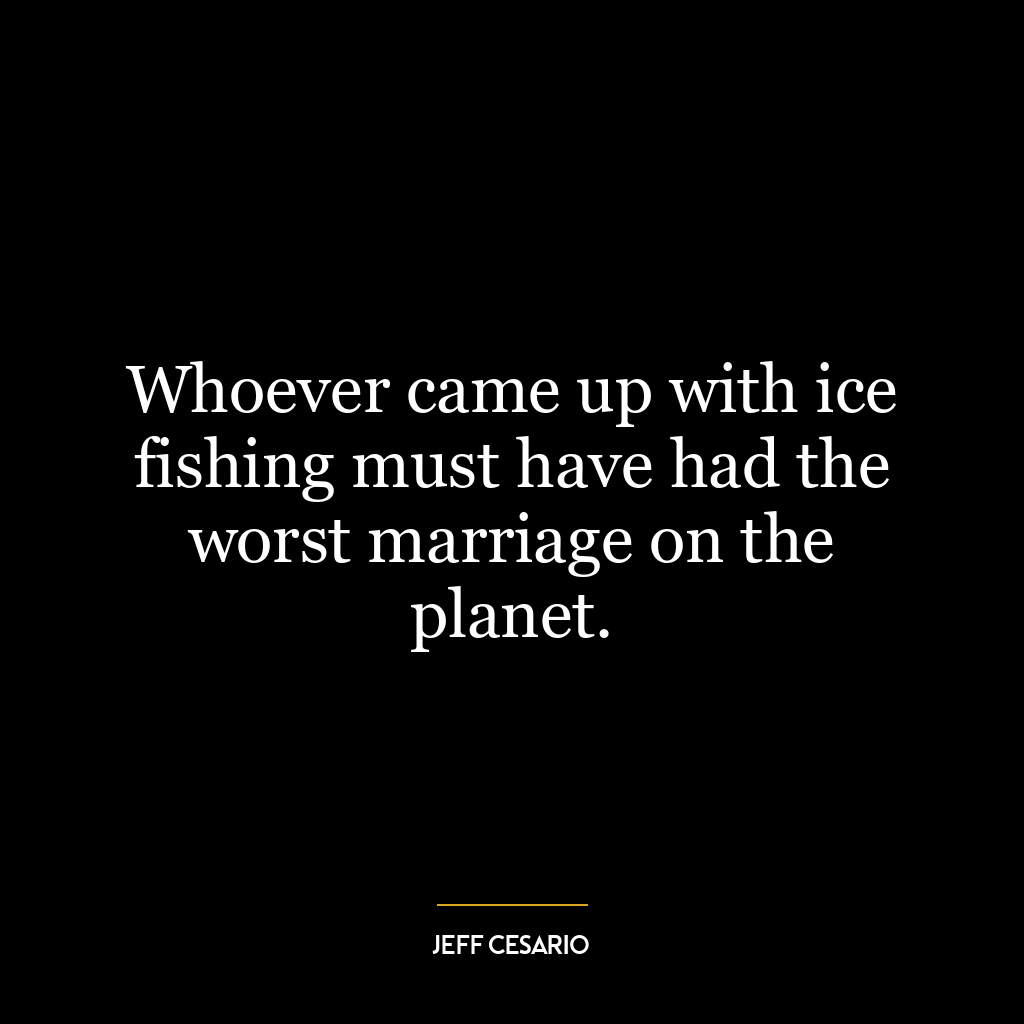 Whoever came up with ice fishing must have had the worst marriage on the planet.