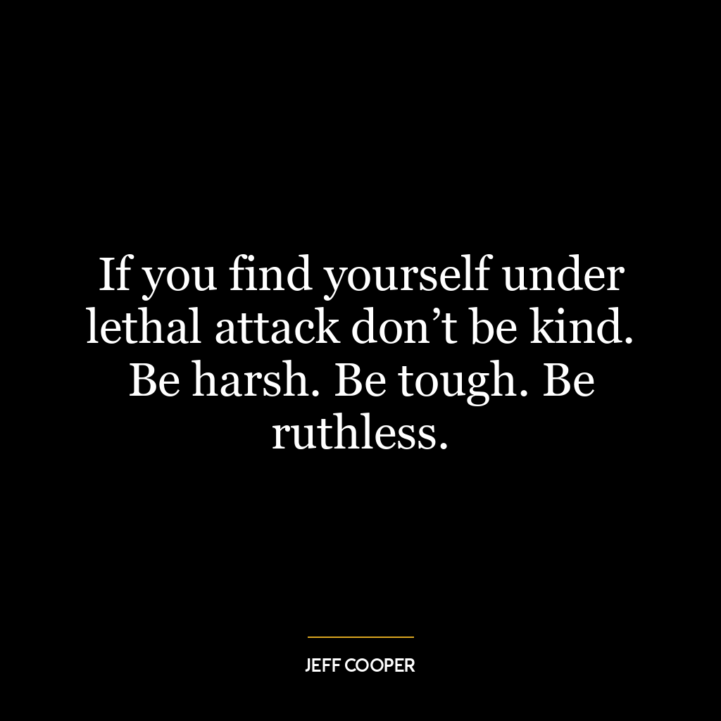 If you find yourself under lethal attack don’t be kind. Be harsh. Be tough. Be ruthless.