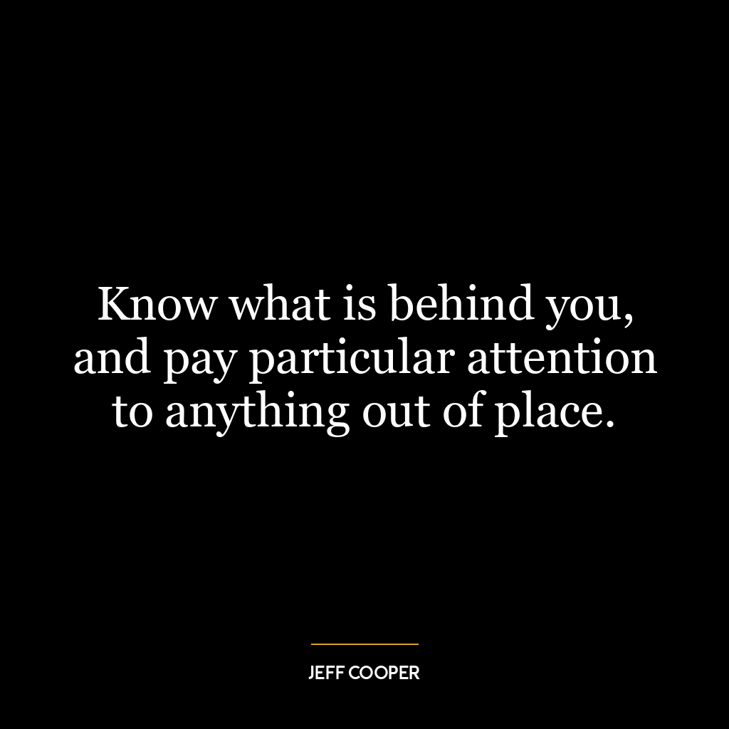 Know what is behind you, and pay particular attention to anything out of place.