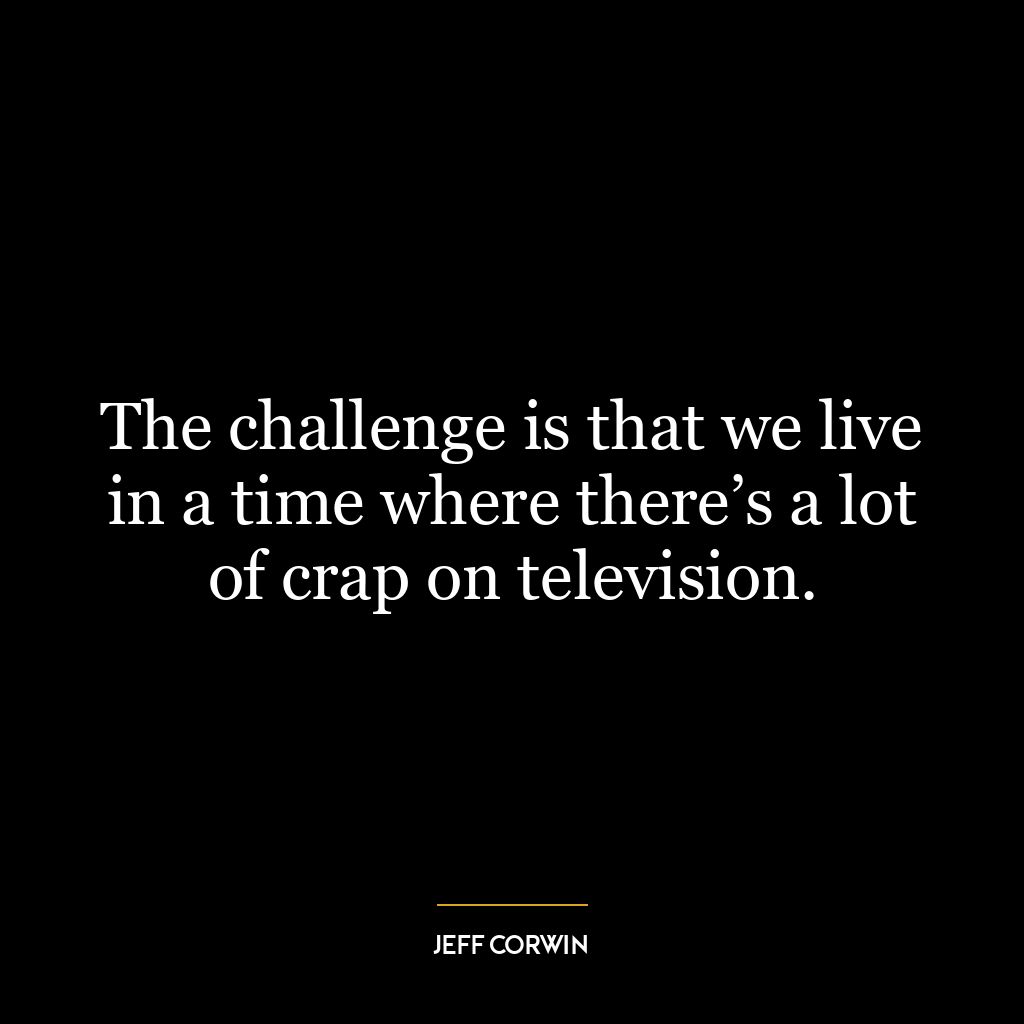 The challenge is that we live in a time where there’s a lot of crap on television.