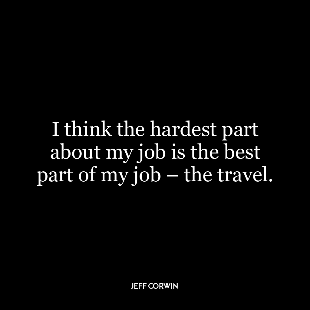 I think the hardest part about my job is the best part of my job – the travel.