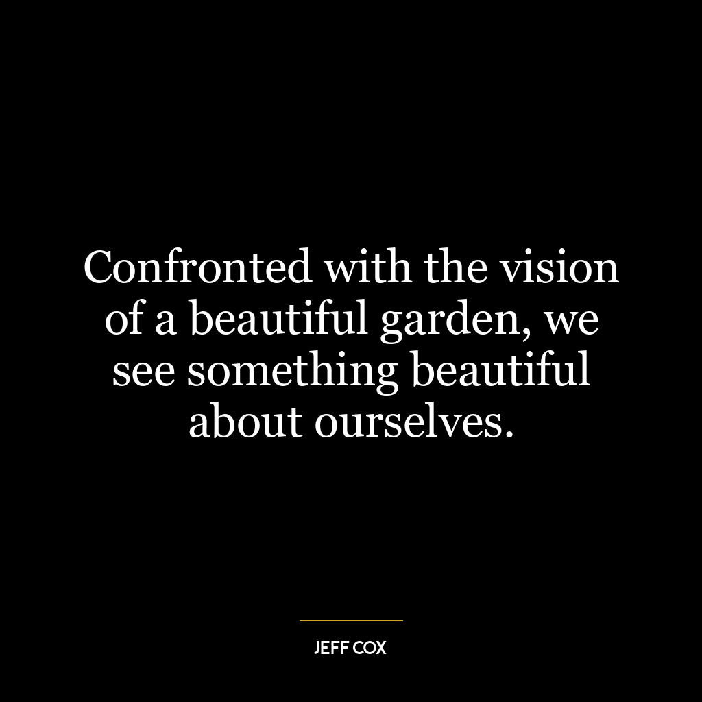 Confronted with the vision of a beautiful garden, we see something beautiful about ourselves.