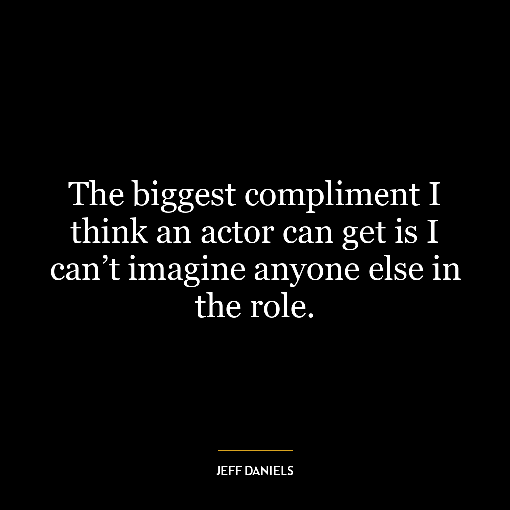 The biggest compliment I think an actor can get is I can’t imagine anyone else in the role.