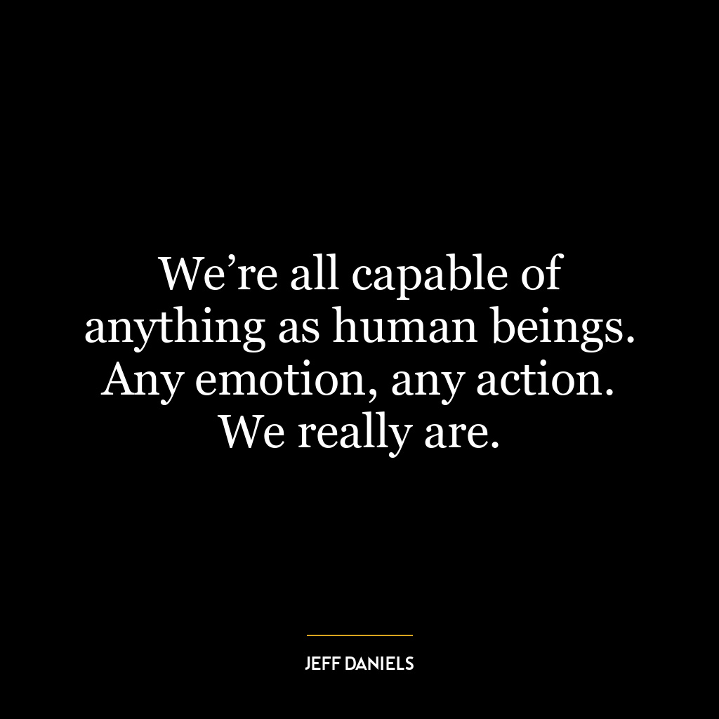 We’re all capable of anything as human beings. Any emotion, any action. We really are.