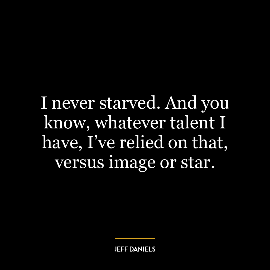 I never starved. And you know, whatever talent I have, I’ve relied on that, versus image or star.