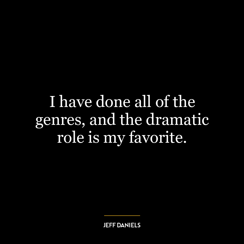 I have done all of the genres, and the dramatic role is my favorite.