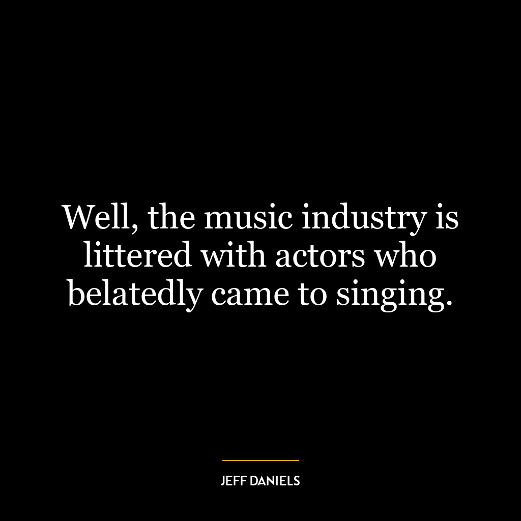 Well, the music industry is littered with actors who belatedly came to singing.