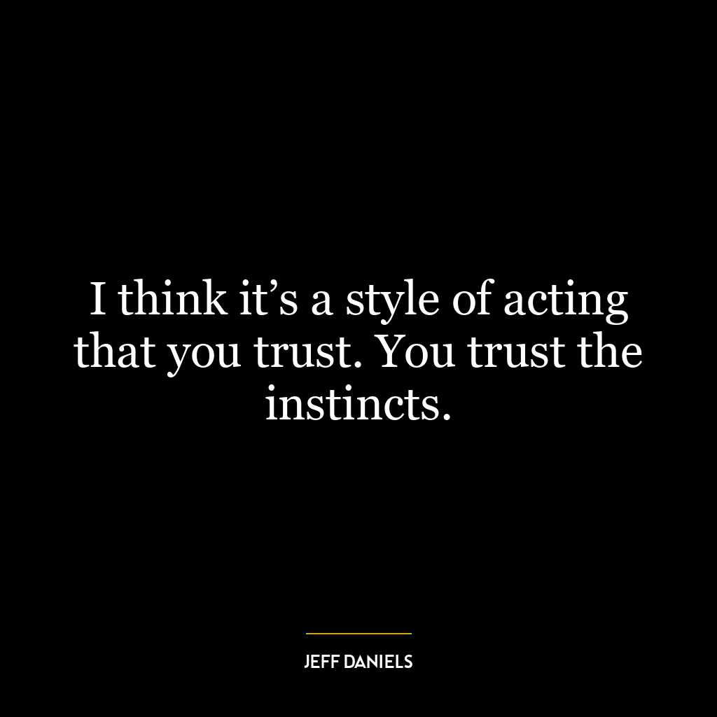 I think it’s a style of acting that you trust. You trust the instincts.