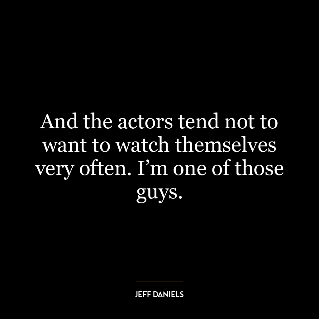 And the actors tend not to want to watch themselves very often. I’m one of those guys.