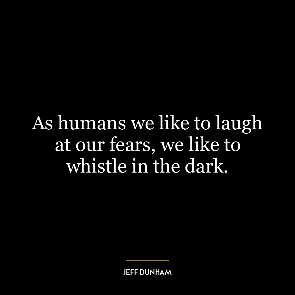 As humans we like to laugh at our fears, we like to whistle in the dark.