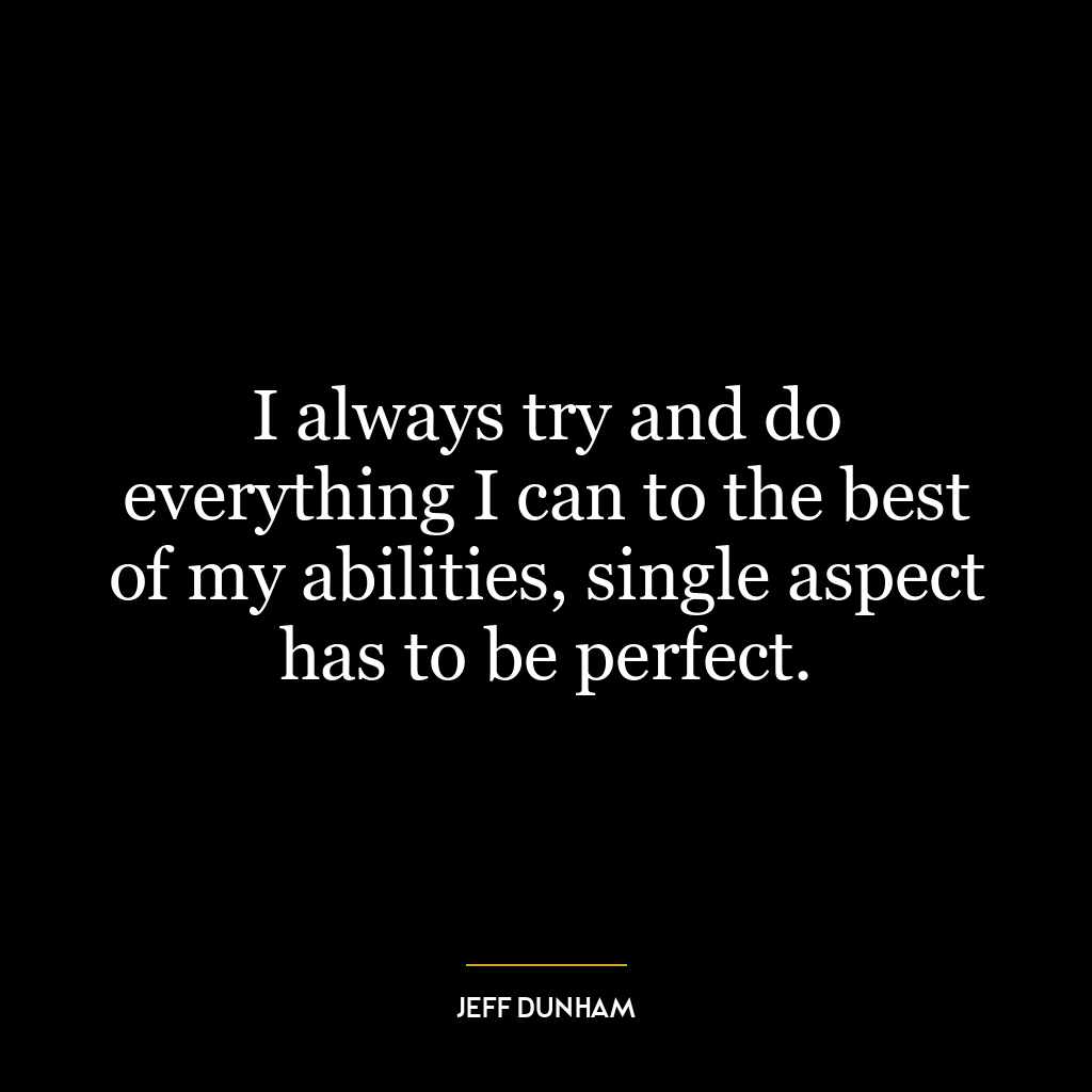 I always try and do everything I can to the best of my abilities, single aspect has to be perfect.