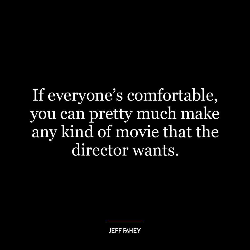 If everyone’s comfortable, you can pretty much make any kind of movie that the director wants.