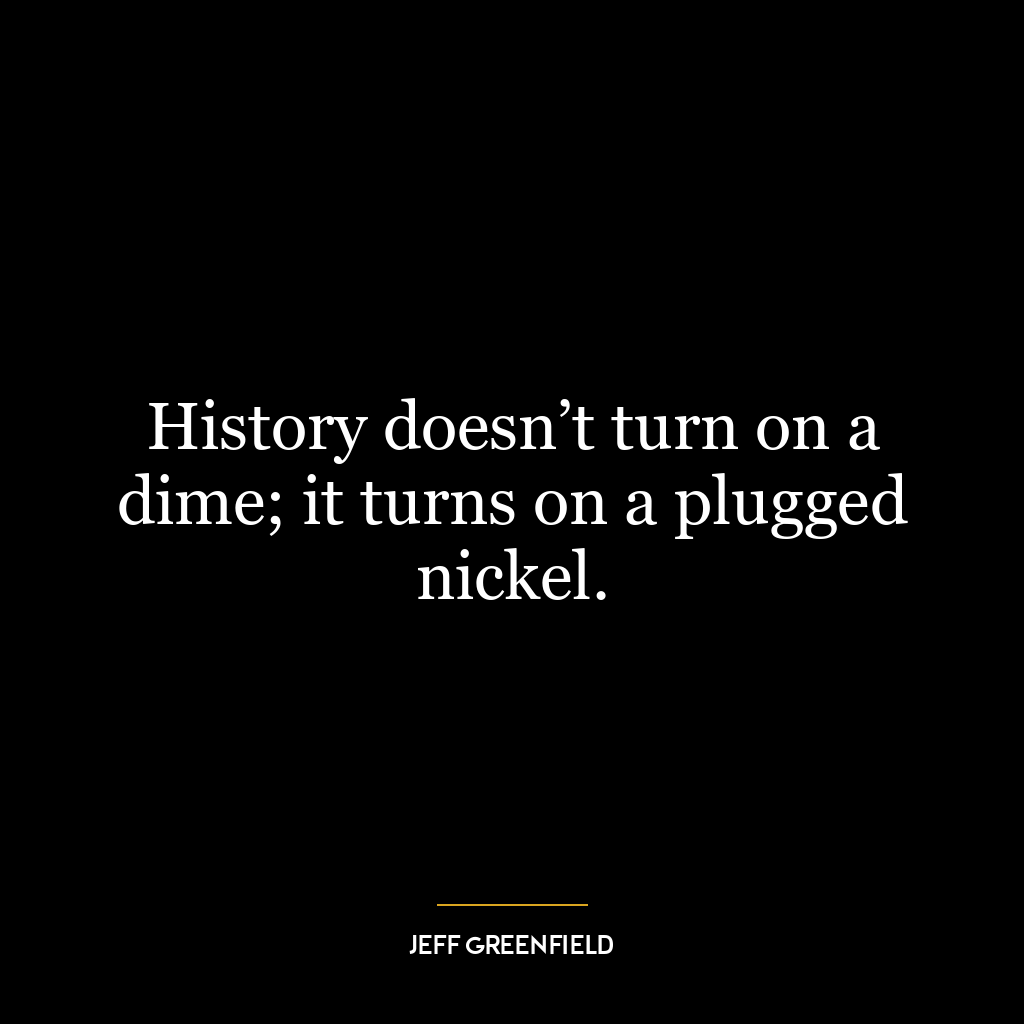 History doesn’t turn on a dime; it turns on a plugged nickel.