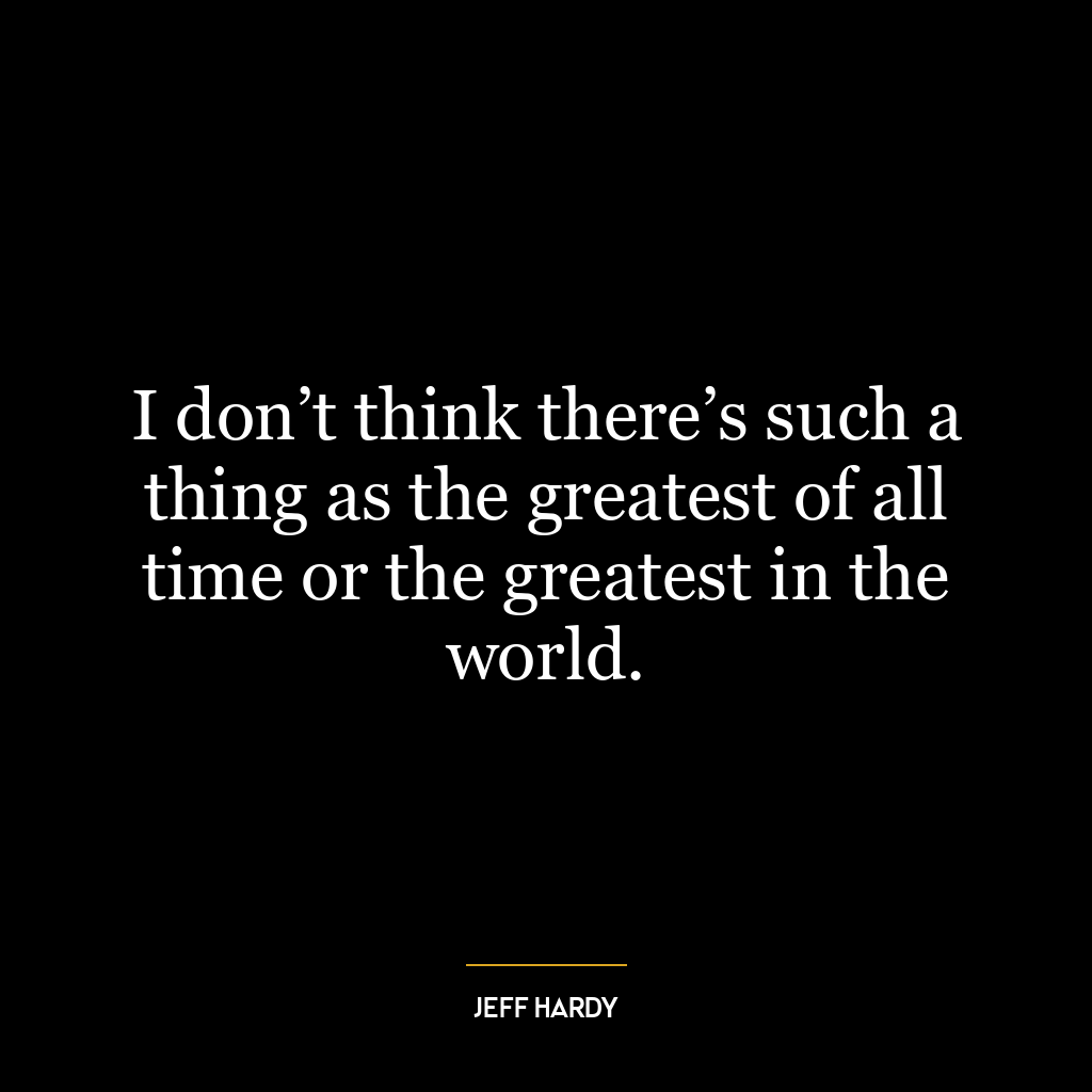 I don’t think there’s such a thing as the greatest of all time or the greatest in the world.