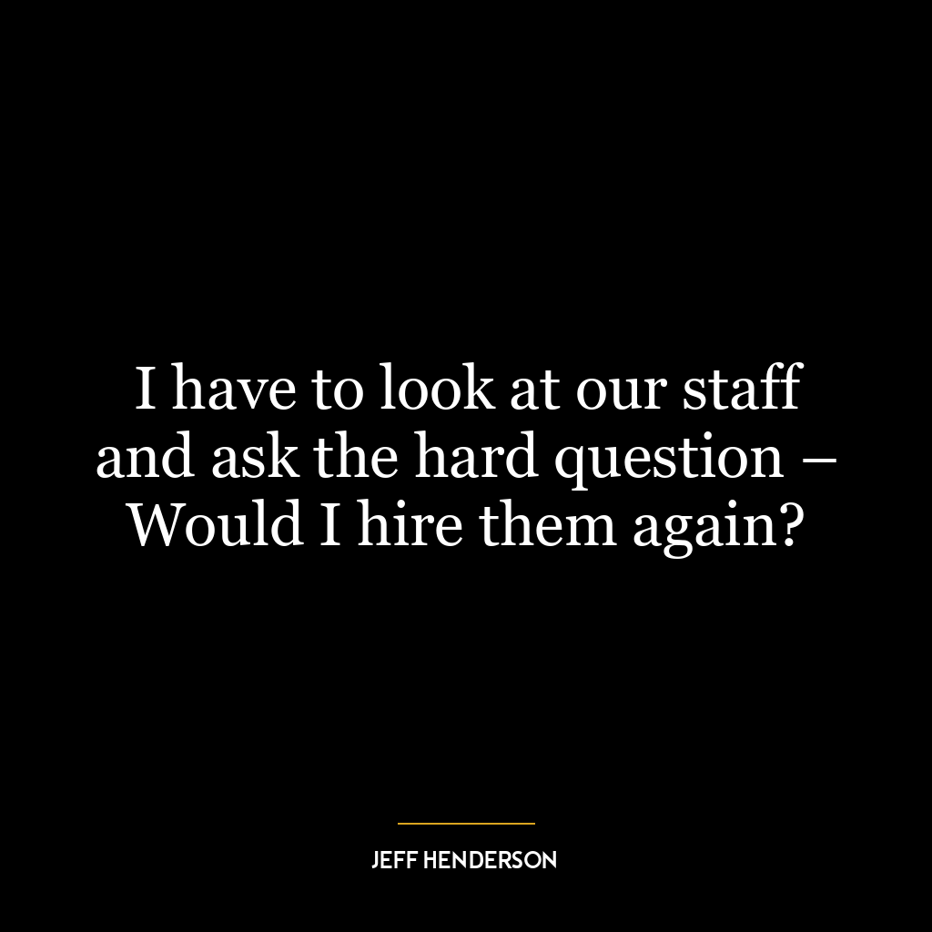 I have to look at our staff and ask the hard question – Would I hire them again?