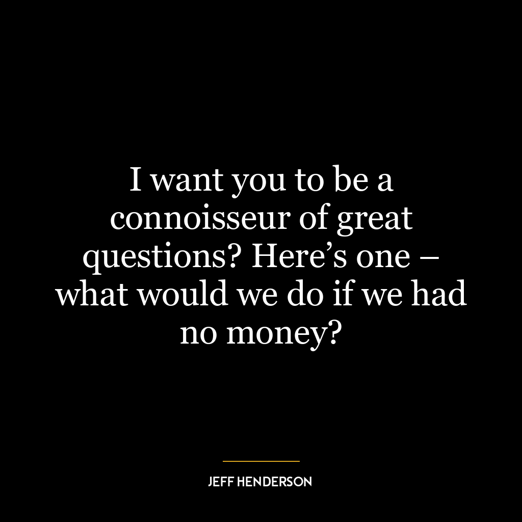 I want you to be a connoisseur of great questions? Here’s one – what would we do if we had no money?