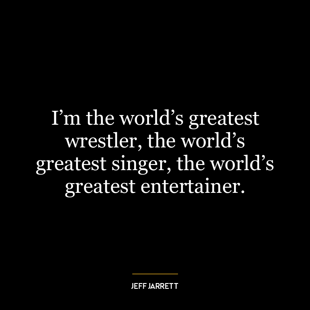 I’m the world’s greatest wrestler, the world’s greatest singer, the world’s greatest entertainer.